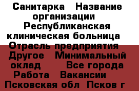 Санитарка › Название организации ­ Республиканская клиническая больница › Отрасль предприятия ­ Другое › Минимальный оклад ­ 1 - Все города Работа » Вакансии   . Псковская обл.,Псков г.